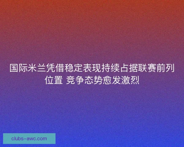 国际米兰凭借稳定表现持续占据联赛前列位置 竞争态势愈发激烈