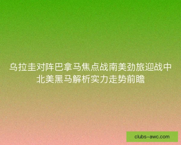 乌拉圭对阵巴拿马焦点战南美劲旅迎战中北美黑马解析实力走势前瞻