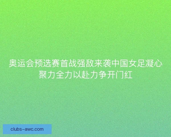 奥运会预选赛首战强敌来袭中国女足凝心聚力全力以赴力争开门红